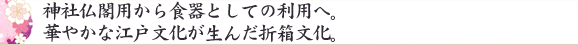 神社仏閣用から食器としての利用へ。華やかな江戸文化が生んだ折箱文化。